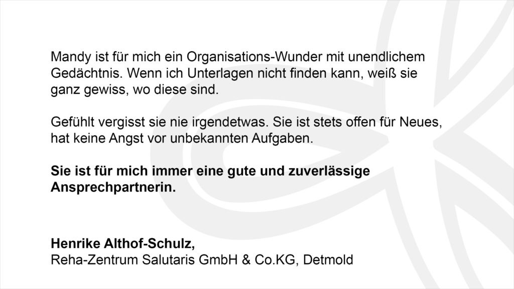 „Mandy ist für mich ein Organisations-Wunder mit unendlichem Gedächtnis. Wenn ich Unterlagen nicht finden kann, weiß sie ganz gewiss, wo diese sind. Gefühlt vergisst sie nie irgendetwas. Sie ist stets offen für Neues, hat keine Angst vor unbekannten Aufgaben. Sie ist für mich immer eine gute und zuverlässige Ansprechpartnerin.“ Henrike Althof-Schulz, Reha-Zentrum Salutaris GmbH & Co.KG, Detmold